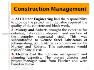  1- Al Habtoor Engineering had the responsibility
to provide the project with the labor required the
quality of the concrete and block work.
 2- Murray and Roberts brought the expertise for
detailing, fabrication, shipment and erection of
the complex structural steel. This was
subcontracted to Genrec Steel Fabricators of
Johannesburg, South Africa, a company owned by
Murray and Roberts. This subcontract would
reduce financial risk.
 3- Fletcher had the high-rise management and
planning expertise. The project director and
project manager came from Fletcher and were
based in Dubai.
27
 