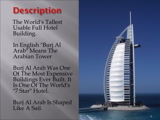 The World's Tallest
Usable Full Hotel
Building.
In English "Burj Al
Arab" Means The
Arabian Tower
Burj Al Arab Was One
Of The Most Expensive
Buildings Ever Built. It
Is One Of The World's
"7 Star" Hotel.
Burj Al Arab Is Shaped
Like A Sail.
6
 