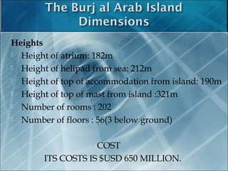 Heights
 Height of atrium: 182m
 Height of helipad from sea: 212m
 Height of top of accommodation from island: 190m
 Height of top of mast from island :321m
 Number of rooms : 202
 Number of floors : 56(3 below ground)
COST
ITS COSTS IS $USD 650 MILLION.
9
 