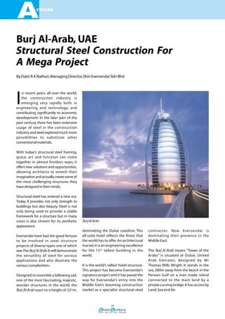 A            rticle




Burj Al-Arab, UAE
Structural Steel Construction For
A Mega Project
By Dato’ A K Nathan, Managing Director, Shin Eversendai Sdn Bhd




I
   n recent years, all over the world,
   the construction industry is
   emerging very rapidly both in
engineering and technology, and
contributing significantly to economic
development. In the later part of the
past century, there has been extensive
usage of steel in the construction
industry and steel explored much more
possibilities to substitute other
conventional materials.

With today’s structural steel framing,
grace, art and function can come
together in almost limitless ways; it
offers new solutions and opportunities,
allowing architects to stretch their
imagination and actually create some of
the most challenging structures they
have designed in their minds.

Structural steel has entered a new era.
Today it provides not only strength to
buildings but also beauty. Steel is not
only being used to provide a stable
framework for a structure but in many
cases is also chosen for its aesthetic      Burj Al Arab
appearance.
                                            dominating the Dubai coastline. This         contractor. Now Eversendai is
Eversendai have had the good fortune        all-suite hotel reflects the finest that     dominating their presence in the
to be involved in steel structure           the world has to offer. An architectural     Middle East.
projects of diverse types one of which      marvel, it is an engineering excellence
was The Burj Al Arab. It will demonstrate   for the 15 th tallest building in the        The Burj Al Arab means “Tower of the
the versatility of steel for various        world.                                       Arabs” is situated at Dubai, United
applications and also illustrate the                                                     Arab Emirates, designed by Mr
various complexities:-                      It is the world’s tallest hotel structure.   Thomas Wills Wright. It stands in the
                                            This project has become Eversendai’s         sea, 280m away from the beach in the
Designed to resemble a billowing sail,      signature project and it has paved the       Persian Gulf on a man made island
one of the most fascinating, majestic,      way for Eversendai’s entry into the          connected to the main land by a
wonder structures in the world, the         Middle East’s booming construction           private curving bridge. It has access by
Burj Al Arab soars to a height of 321m,     market as a specialist structural steel      Land, Sea and Air.



                                                                     77

                                                       3 r d   Q u a r t e r   2 0 0 6
 