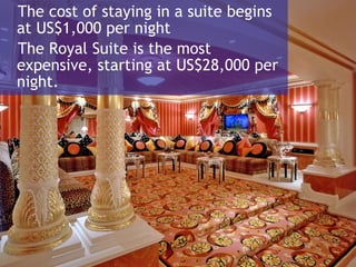 The cost of staying in a suite begins at US$1,000 per night The Royal Suite is the most expensive, starting at US$28,000 per night.  