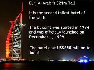 Burj Al Arab is  321m  Tall  It is the second tallest hotel of  the world The building was started in  1994   and was officially launched on  December 1, 1999 The hotel cost  US$650 million  to  build  