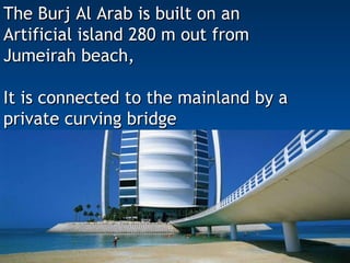 The Burj Al Arab is built on an  Artificial island 280 m out from  Jumeirah beach, It is connected to the mainland by a  private curving bridge  