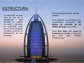 ESTRUCTURA
                          El hotel descansa sobre una isla
La estructura de esta     artificial.
obra de arte de la
arquitectura       esta   Para asegurar una fundación, los
formada por perfiles      constructores introdujeron 230
de acero y garantiza      pilotes de concreto de 40
su estabilidad tanto      metros de largo en la arena.
por su forma triangular
en planta como por la     Tomó tres años para crear la
triangulación de sus      fundación en el mar, y menos de
fachadas.                 tres      años     para construir
                          el edificio en sí.
 