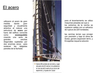 El acero


utilizaron el acero de gran   para el levantamiento se utilizo
medida       dando     gran   maquinas pesadas así que a
seguridad y visualmente       los extremos de la cercha se
atractiva al colocar una      sujetaron cables con un esfuerzo
estructura de acero por       de ruptura de 225 toneladas.
fuera del edificio conocida
como           exoesqueleto   las cerchas tenían que encajar
creando una serie de          con precisión y bajo el clima de
grandes             cerchas   Dubai, genero expansión térmi, y
diagonales sujetadas por      Encajarlas requería solución
dos enormes arcos para
sostener     las   delgadas
paredes de la fachada
 