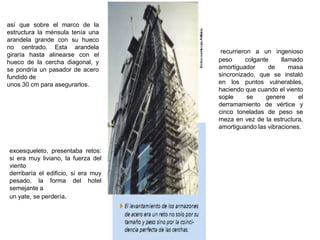 así que sobre el marco de la
estructura la ménsula tenía una
arandela grande con su hueco
no centrado. Esta arandela
                                      recurrieron a un ingenioso
giraría hasta alinearse con el
hueco de la cercha diagonal, y       peso      colgante    llamado
se pondría un pasador de acero       amortiguador      de     masa
fundido de                           sincronizado, que se instaló
unos 30 cm para asegurarlos.         en los puntos vulnerables,
                                     haciendo que cuando el viento
                                     sople      se    genere     el
                                     derramamiento de vértice y
                                     cinco toneladas de peso se
                                     meza en vez de la estructura,
                                     amortiguando las vibraciones.


exoesqueleto, presentaba retos:
si era muy liviano, la fuerza del
viento
derribaría el edificio, si era muy
pesado, la forma del hotel
semejante a
un yate, se perdería.
 