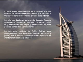 El espacio entre las alas esta encerrado por una vela
de fibra de vidrio cubierta de Teflón, que se curva a
través del frente del edificio y crea un atrio interior.

La vela esta hecha de un material llamado Dyneon,
atravesando más de 161,000 pies cuadrados (15,000
m ²), consiste de dos capas, y esta dividida en doce
paneles e instalada verticalmente.

La tela esta cubierta de Teflón DuPont para
protegerlo del calor áspero del desierto, el viento, y
polvo; por lo que el fabricante estima que esta se
mantendrá firme hasta 50 años
 