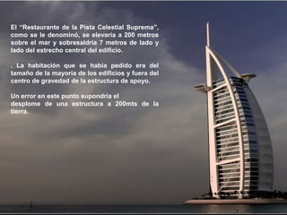 El “Restaurante de la Pista Celestial Suprema”,
como se le denominó, se elevaría a 200 metros
sobre el mar y sobresaldría 7 metros de lado y
lado del estrecho central del edificio.

. La habitación que se había pedido era del
tamaño de la mayoría de los edificios y fuera del
centro de gravedad de la estructura de apoyo.

Un error en este punto supondría el
desplome de una estructura a 200mts de la
tierra.
 