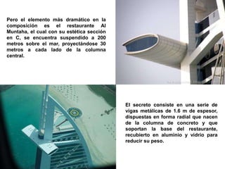 Pero el elemento más dramático en la
composición es el restaurante Al
Muntaha, el cual con su estética sección
en C, se encuentra suspendido a 200
metros sobre el mar, proyectándose 30
metros a cada lado de la columna
central.




                                           El secreto consiste en una serie de
                                           vigas metálicas de 1.6 m de espesor,
                                           dispuestas en forma radial que nacen
                                           de la columna de concreto y que
                                           soportan la base del restaurante,
                                           recubierto en aluminio y vidrio para
                                           reducir su peso.
 