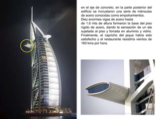 en el eje de concreto, en la parte posterior del
edificio se incrustaron una serie de ménsulas
de acero conocidas como empotramientos.
Diez enormes vigas de acero hasta
de 1.6 mts de altura formaron la base del piso
rígido de acero, dando la sensación de un ala
sujetada al piso y forrada en aluminio y vidrio.
Finalmente, el capricho del jeque había sido
satisfecho y el restaurante resistiría vientos de
160 kms por hora.
 