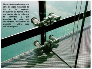El secreto consiste en una
serie de vigas metálicas de
1.6    m     de   espesor,
dispuestas en forma radial
que nacen de la columna
de    concreto    y    que
soportan la base del
restaurante, recubierto en
aluminio y vidrio para
reducir su peso.
 