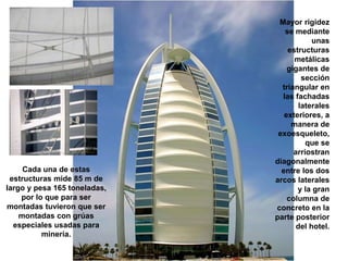 Mayor rigidez
                                 se mediante
                                          unas
                                  estructuras
                                    metálicas
                                  gigantes de
                                       sección
                                triangular en
                                las fachadas
                                      laterales
                                 exteriores, a
                                   manera de
                               exoesqueleto,
                                        que se
                                    arriostran
                              diagonalmente
     Cada una de estas          entre los dos
 estructuras mide 85 m de     arcos laterales
largo y pesa 165 toneladas,          y la gran
    por lo que para ser           columna de
montadas tuvieron que ser     concreto en la
    montadas con grúas        parte posterior
  especiales usadas para             del hotel.
          minería.
 