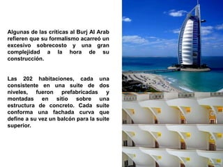 Algunas de las críticas al Burj Al Arab
refieren que su formalismo acarreó un
excesivo sobrecosto y una gran
complejidad a la hora de su
construcción.


Las 202 habitaciones, cada una
consistente en una suite de dos
niveles, fueron prefabricadas y
montadas en sitio sobre una
estructura de concreto. Cada suite
conforma una fachada curva que
define a su vez un balcón para la suite
superior.
 