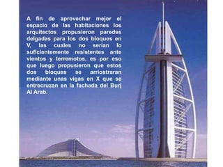 A fin de aprovechar mejor el
espacio de las habitaciones los
arquitectos propusieron paredes
delgadas para los dos bloques en
V, las cuales no serían lo
suficientemente resistentes ante
vientos y terremotos, es por eso
que luego propusieron que estos
dos    bloques   se    arriostraran
mediante unas vigas en X que se
entrecruzan en la fachada del Burj
Al Arab.
 