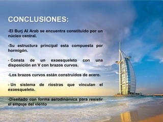 CONCLUSIONES:
-El Burj Al Arab se encuentra constituido por un
núcleo central.

-Su estructura principal esta compuesta por
hormigón.

- Consta de un exoesqueleto            con       una
disposición en V con brazos curvos.

-Los brazos curvos están construidos de acero.

- Un sistema    de   riostras   que   vinculan    el
exoesqueleto.

-Diseñado con forma aerodinámica para resistir
el empuje del viento
 