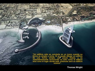 "Un edificio sólo se convierte en un ícono cuando su
forma es simple y única. Si se puede dibujar un edificio
de una forma simple, con pocos trazos, y es
instantáneamente reconocido no sólo como el edificio
sino cono el lugar donde está, entonces será un edificio
                       icónico".

                                      Thomas Wright
 