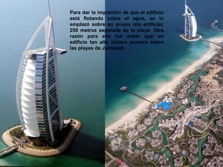 Para dar la impresión de que el edificio
está flotando sobre el agua, se lo
emplazó sobre su propia isla artificial,
250 metros separada de la playa. Otra
razón para ello fue evitar que un
edificio tan alto hiciera sombra sobre
las playas de Jumeirah.
 