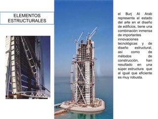 el Burj Al Arab
  ELEMENTOS     representa el estado
ESTRUCTURALES   del arte en el diseño
                de edificios, tiene una
                combinación inmensa
                de importantes
                innovaciones
                tecnológicas y de
                diseño      estructural,
                así      como        de
                métodos              de
                construcción,       han
                resultado en una
                súper estructura que
                al igual que eficiente
                es muy robusta.
 