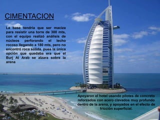 CIMENTACION
La base tendría que ser maciza
para resistir una torre de 300 mts,
con el equipo realizó análisis de
núcleos perforando el lecho
rocoso llegando a 180 mts, pero no
encontró roca sólida. pues la única
opción que quedaba era que el
Burj Al Arab se alzara sobre la
arena




                                      Apoyaron el hotel usando pilotes de concreto
                                      reforzados con acero clavados muy profundo
                                      dentro de la arena, y apoyados en el efecto de
                                                    fricción superficial.
 