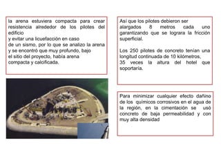 la arena estuviera compacta para crear        Así que los pilotes debieron ser
resistencia alrededor de los pilotes del      alargados     8    metros     cada uno
edificio                                      garantizando que se lograra la fricción
y evitar una licuefacción en caso             superficial.
de un sismo, por lo que se analizo la arena
y se encontró que muy profundo, bajo          Los 250 pilotes de concreto tenían una
el sitio del proyecto, había arena            longitud continuada de 10 kilómetros,
compacta y calcificada.                       35 veces la altura del hotel que
                                              soportaría.




                                              Para minimizar cualquier efecto dañino
                                              de los químicos corrosivos en el agua de
                                              la región, en la cimentación se usó
                                              concreto de baja permeabilidad y con
                                              muy alta densidad
 