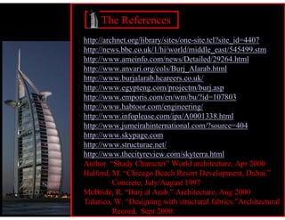 The References
http://archnet.org/library/sites/one-site.tcl?site_id=4407
http://news.bbc.co.uk/1/hi/world/middle_east/545499.stm
http://www.ameinfo.com/news/Detailed/29264.html
http://www.anvari.org/cols/Burj_Alarab.html
http://www.burjalarab.hcareers.co.uk/
http://www.egypteng.com/projectm/burj.asp
http://www.emporis.com/en/wm/bu/?id=107803
http://www.habtoor.com/engineering/
http://www.infoplease.com/ipa/A0001338.html
http://www.jumeirahinternational.com/?source=404
http://www.skypage.com
http://www.structurae.net/
http://www.thecityreview.com/skyterra.html
Author. “Shady Character” World architecture, Apr 2000
Halford, M. “Chicago Beach Resort Development, Dubai.”
          Concrete, July/August 1997
McBride, R. “Burj al Arab.” Architecture, Aug 2000
Talarico, W. “Designing with structural fabrics.”Architectural
          Record, Sept 2000.
 
