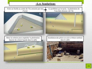 -Faire un fouille au centre de l’ile entourée par mur
d’acier
-Le problème qu’est posé, la pénétration de
l’eau dans dessous de l’ile
Donc la solution pour empêcher la pénétration
Injecter de ciment liquide dans le sable
Installation des piliers en acier et béton renforcé
dans le sable
24
 