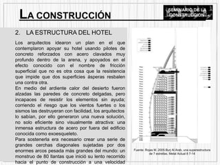 2. LA ESTRUCTURA DEL HOTEL
Los arquitectos idearon un plan en el que
contemplaron apoyar su hotel usando pilotes de
concreto reforzados con acero clavados muy
profundo dentro de la arena, y apoyados en el
efecto conocido con el nombre de fricción
superficial que no es otra cosa que la resistencia
que impide que dos superficies ásperas resbalen
una contra otra.
En medio del ardiente calor del desierto fueron
alzadas las paredes de concreto delgadas, pero
incapaces de resistir los elementos sin ayuda;
corriendo el riesgo que los vientos fuertes o los
sismos las destruyeran con facilidad, los arquitectos
lo sabían, por ello generaron una nueva solución,
no solo eficiente sino visualmente atractiva: una
inmensa estructura de acero por fuera del edificio
conocida como exoesqueleto.
Para sostenerla era necesario crear una serie de
grandes cerchas diagonales sujetadas por dos
enormes arcos pesada más grandes del mundo: un
monstruo de 80 llantas que inició su lento recorrido
hacia el punto de construcción a una velocidad
LA CONSTRUCCIÓN
SEMINARIO DE LA
CONSTRUCCION
Fuente: Rojas M. 2005.Burj Al Arab, una superestructura
de 7 estrellas. Metal Actual 8 7-14
 