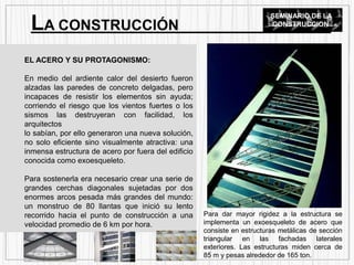 EL ACERO Y SU PROTAGONISMO:
En medio del ardiente calor del desierto fueron
alzadas las paredes de concreto delgadas, pero
incapaces de resistir los elementos sin ayuda;
corriendo el riesgo que los vientos fuertes o los
sismos las destruyeran con facilidad, los
arquitectos
lo sabían, por ello generaron una nueva solución,
no solo eficiente sino visualmente atractiva: una
inmensa estructura de acero por fuera del edificio
conocida como exoesqueleto.
Para sostenerla era necesario crear una serie de
grandes cerchas diagonales sujetadas por dos
enormes arcos pesada más grandes del mundo:
un monstruo de 80 llantas que inició su lento
recorrido hacia el punto de construcción a una
velocidad promedio de 6 km por hora.
LA CONSTRUCCIÓN
SEMINARIO DE LA
CONSTRUCCION
Para dar mayor rigidez a la estructura se
implementa un exoesqueleto de acero que
consiste en estructuras metálicas de sección
triangular en las fachadas laterales
exteriores. Las estructuras miden cerca de
85 m y pesas alrededor de 165 ton.
 