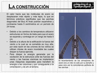 El calor hacía que las moléculas de acero se
desplazaran más rápido y más lejos, lo que en
términos prácticos significaba que las perchas
diagonales del Burj Al Arab podrían expandirse y
contraerse hasta 5 centímetros en un período de
24 horas.
• Debido a los cambios de temperatura utilizaron
estructuras en forma de biela para que el acero
se expanda y contraiga en un rango de hasta 5
cm.
• Debido a la altura de la edificación la fuerza del
viento a la cual se ve sometida es muy alta,
por esta razón en las uniones de los vidrios se
utilizan rótulas de acero inoxidable las cuales
disipan la fuerza ejercida.
• Para disipar la energía generada por la
oscilación de la estructura ante las fuerzas del
viento y las fuerzas sísmicas se implantaron
unas máquinas especiales para transferir la
energía a las columnas y por consiguiente a la
cimentación y de ahí al terreno.
LA CONSTRUCCIÓN
SEMINARIO DE LA
CONSTRUCCION
El levantamiento de los armazones de
acero era un reto no solo por su tamaño y
peso sino por la coincidencia perfecta de
las cerchas
 