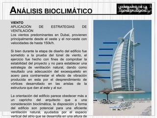 VIENTO
APLICACIÓN DE ESTRATEGIAS DE
VENTILACIÓN
Los vientos predominantes en Dubai, provienen
principalmente desde el oeste y el nor-oeste con
velocidades de hasta 150k/h.
Si bien durante la etapa de diseño del edificio fue
sometido a la prueba del túnel de viento, el
ejercicio fue hecho con fines de comprobar la
estabilidad del proyecto y no para establecer una
estrategia de ventilación natural, dando como
resultado una adecuación del exoesqueleto en
acero para contrarrestar el efecto de vibración
producida en esta por el desprendimiento de
vórtices desarrollado en las aristas de la
estructura que dan al este y al sur.
La orientación del edificio parece obedecer más a
un capricho del arquitecto que a una
consideración bioclimática, la disposición y forma
del edificio son potencial para una eficiente
ventilación natural, ayudados por el espacio
vertical del atrio que se desarrolla en una altura de
ANÁLISIS BIOCLIMÁTICO
SEMINARIO DE LA
CONSTRUCCION
 
