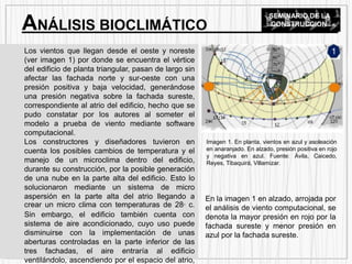 Los vientos que llegan desde el oeste y noreste
(ver imagen 1) por donde se encuentra el vértice
del edificio de planta triangular, pasan de largo sin
afectar las fachada norte y sur-oeste con una
presión positiva y baja velocidad, generándose
una presión negativa sobre la fachada sureste,
correspondiente al atrio del edificio, hecho que se
pudo constatar por los autores al someter el
modelo a prueba de viento mediante software
computacional.
Los constructores y diseñadores tuvieron en
cuenta los posibles cambios de temperatura y el
manejo de un microclima dentro del edificio,
durante su construcción, por la posible generación
de una nube en la parte alta del edificio. Esto lo
solucionaron mediante un sistema de micro
aspersión en la parte alta del atrio llegando a
crear un micro clima con temperaturas de 28° c.
Sin embargo, el edificio también cuenta con
sistema de aire acondicionado, cuyo uso puede
disminuirse con la implementación de unas
aberturas controladas en la parte inferior de las
tres fachadas, el aire entraría al edificio
ventilándolo, ascendiendo por el espacio del atrio,
Imagen 1. En planta, vientos en azul y asoleación
en anaranjado. En alzado, presión positiva en rojo
y negativa en azul. Fuente: Ávila, Caicedo,
Reyes, Tibaquirá, Villamizar.
1
En la imagen 1 en alzado, arrojada por
el análisis de viento computacional, se
denota la mayor presión en rojo por la
fachada sureste y menor presión en
azul por la fachada sureste.
ANÁLISIS BIOCLIMÁTICO
SEMINARIO DE LA
CONSTRUCCION
 