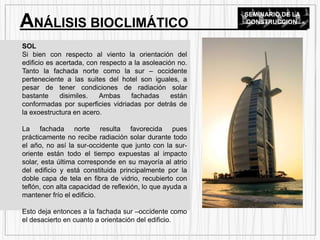 SOL
Si bien con respecto al viento la orientación del
edificio es acertada, con respecto a la asoleación no.
Tanto la fachada norte como la sur – occidente
perteneciente a las suites del hotel son iguales, a
pesar de tener condiciones de radiación solar
bastante disimiles. Ambas fachadas están
conformadas por superficies vidriadas por detrás de
la exoestructura en acero.
La fachada norte resulta favorecida pues
prácticamente no recibe radiación solar durante todo
el año, no así la sur-occidente que junto con la sur-
oriente están todo el tiempo expuestas al impacto
solar, esta última corresponde en su mayoría al atrio
del edificio y está constituida principalmente por la
doble capa de tela en fibra de vidrio, recubierto con
teflón, con alta capacidad de reflexión, lo que ayuda a
mantener frío el edificio.
Esto deja entonces a la fachada sur –occidente como
el desacierto en cuanto a orientación del edificio.
ANÁLISIS BIOCLIMÁTICO
SEMINARIO DE LA
CONSTRUCCION
 