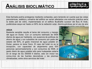 Esta fachada podría protegerse mediante cortasoles, pero teniendo en cuenta que las vistas
panorámicas, estética y simetría del edificio se verían afectados una solución práctica sería
la doble piel de vidrio, implementada en el edificio BurjKalifa sucesor del Burj Al Arab,
pudiéndose esqui-var hasta un 60% de la radiación solar, disminuyéndose así el uso de aire
acondicionado con aho-rros estimados del orden del 40% en energía invertida para tal fin.
AGUA
Bastante sensible resulta el tema del consumo y manejo
del agua en Dubai. Con un consumo estimado de 550lt
diarios de agua por habitante, con ausencia de políticas de
ahorro de agua y con subsidios de consumo por parte del
estado del 60%, el gasto irracional de agua potable en
Dubai, parece no tener freno. El caso del hotel no es la
excepción, con capacidad de alojamiento para 630
personas aproximadamente y con consumos de 550lt, el
gasto diario de agua potable sólo para huéspedes estaría
en el rango de los 350000 lt diarios, esto sin incluir los
consu-mos de las fuentes decorativas y las piscinas
climatizadas, entre otros servicios del hotel.
.
ANÁLISIS BIOCLIMÁTICO
SEMINARIO DE LA
CONSTRUCCION
 