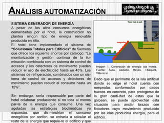 SISTEMA GENERADOR DE ENERGÍA
A pesar de los altos consumos energéticos
demandados por el hotel, la construcción no
plantea ningún tipo de energía renovable
producida en sitio.
El hotel tiene implementado el sistema de
“Soluciones Totales para Edificios” de Siemens
que ofrece los siguiente ahorros por catalogo: “La
monitorización y gestión continua de la ilu-
minación combinada con un sistema de control de
accesos y los detectores de movimiento pueden
reducir el uso de electricidad hasta un 45%. Los
sistemas de refrigeración, combinados con un sis-
tema de control de accesos y detectores de
movimiento pueden reducir el consumo hasta un
15%”.
Sin embargo, sería responsable por parte del
hotel colaborar produciendo si no toda al menos
par-te de la energía que consume. Una vez
agotadas las estrategias bioclimáticas ya
expuestas, que dis-minuirían el consumo
energético por confort, se entraría a calcular el
resto de la energía que requie-re el edificio y que
ANÁLISIS AUTOMATIZACIÓN
SEMINARIO DE LA
CONSTRUCCION
Dado que el perímetro de la isla artificial
donde se erige el hotel cuenta con
rompeolas conformados por dados
huecos en concreto, para protegerse de
la gran canti-dad de estas que la
golpean, se puede aprovechar esta
situación para anclar brazos con
flotadores cuyo movimiento producido
por las olas produciría energía, para el
edificio.
Imagen 1. Generación de energía ola motriz.
Fuente: Ávila, Caicedo, Reyes, Tibaquirá,
Villamizar.
 