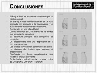 • El Burj Al Arab se encuentra constituido por un
núcleo central
• En el Burj Al Arab la orientación es en un 70%
acertada con respecto a la bioclimática, y el
30% restante es fácilmente subsanable.
• Emplazado en una isla artificial
• Cuenta con mas de 240 pilares de 45 metros
que soportan la estructura
• Su estructura principal esta compuesta de
hormigón
• Un exoesqueleto con una disposición en V
con brazos curvos
• Los brazos curvos están construidos en acero
• Un sistema de riostras que vinculan el
exoesqueleto
• Diseñando con forma aerodinámica para
resistir el empuje del viento
• Su fachada principal cuenta con una cortina
de DYNEON y DUPLONT TEFLON
CONCLUSIONES
SEMINARIO DE LA
CONSTRUCCION
 