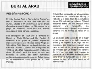 RESEÑA HISTÓRICA
El hotel Burj Al Arab o ‘Torre de los Árabes’ es
hoy la estructura de este tipo más alta del
mundo, situada a 17 kilómetros al sur de Dubai
(Emiratos Árabes Unidos), y a 300 metros de la
playa de Jumeirah, sobre una isla artificial
conectada a tierra por una carretera.
Fue encargado en 1994 por el príncipe de
Dubai, el Sheik Mohammed Bin Rashid Al
Maktoum a un grupo de jóvenes arquitectos
ingleses liderados por Thomas Willis Wright de
WS Atkins PLC. Querían un hotel distintivo de
Emiratos Árabes. Cuando fue inaugurado en
1999 era el edifico más alto con 321 metros de
altura. El diseño está inspirado en una vela
henchida al viento, asi como numerosas
embarcaciones que confluyeron en Dubai, desde
su establecimiento como puerto en el Golfo
Pérsico.
BURJ AL ARAB
El hotel fue construido por el contratista
de construcción sudafricano Murray y
Roberts, y el costo total de construcción
fue de 650 millones de dólares. El hotel
descansa sobre una isla artificial. Para
asegurar una fundación, los
constructores introdujeron 230 pilotes de
concreto de 40 metros de largo en la
arena.
La fundación esta sostenida en el lugar
no por rocas, pero si por la fricción de la
arena y el légamo a lo largo de los
montones. Los ingenieros crearon una
capa superficial de rocas grandes, que
es rodeada con un modelo de panales
de concreto, que sirve para proteger la
fundación de la erosión. Tomó tres años
para crear la fundación en el mar, y
menos de tres años para construir el
edificio en sí.
SEMINARIO DE LA
CONSTRUCCION
 