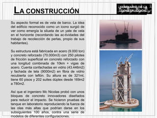 Su aspecto formal es de vela de barco. La idea
del edificio reconocido como un icono surgió de
ver como emergía la silueta de un yate de vela
en el horizonte (recordando las ac-tividades del
trabajo de recolección de perlas, propio de sus
habitantes).
Su estructura está fabricada en acero (9.000 ton)
y concreto reforzado (70.000m3) con 250 pilotes
de fricción superficial en concreto reforzado con
una longitud combinada de 10km + vigas de
acero. Cuenta confachadas en vidrio (43.446m2)
y fachada de tela (9000m2) en fibra de vidrio
recubierta con teflón. Su altura es de 321ml,
tiene 60 pisos y 202 suites dúplex desde 169m2
a 780m2.
Así que el ingeniero Mc Nicolas probó con unos
bloques de concreto innovadores diseñados
para reducir el impacto. Se hicieron pruebas de
tanque en laboratorio reproduciendo la fuerza de
las olas más altas que podrían darse en los
subsiguientes 100 años, contra una serie de
modelos de diferentes configuraciones.
LA CONSTRUCCIÓN
SEMINARIO DE LA
CONSTRUCCION
 