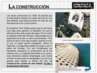 Las obras comenzaron en 1994. Se decidió que
el hotel estaría situado en medio del mar en una
isla artificial, cuya altura pondría en más de una
discrepancia a los constructores.
El arquitecto Tom Wright quería que la isla fuera
muy baja para generar la impresión de que la
estructura tipo vela surgía del agua. Por su parte
el ingeniero Mick Mc Nicolas, responsable por la
seguridad de la isla, lo veía inconveniente. “Tom
quería la isla lo más baja posible rozando el mar,
yo por mi parte quería protegerla”, afirmó el
ingeniero. La seguridad estaba en juego y eso lo
sabía Mc Nicolas. Por eso inicialmente los
ingenieros planearon la construcción de la isla
usando roca, un material disponible en la zona y
cuya eficiencia estaba comprobada, pero Dubai
rechazó la idea pues se necesitaba una isla muy
grande para repeler el efecto del mar. La
construcción consta de dos etapas: la isla y
la estructura del hotel.
LA CONSTRUCCIÓN
SEMINARIO DE LA
CONSTRUCCION
Fuente: www.metalmaciso.com
Bloques Huecos rodean la isla
protegiéndola contra la fuerza de las
olas.
 
