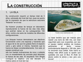 1. LA ISLA
Su construcción requirió un tiempo total de 3
años, sobresale del nivel del mar, pues se quería
dar la impresión de que la estructura estuviera
"flotando" en el mar.
Se hicieron pruebas de tanque en laboratorio
reproduciendo la fuerza de las olas más altas
que podrían darse en los subsiguientes 100
años, contra una serie de modelos de diferentes
configuraciones.
Los bloques huecos demostraron ser efectivos
funcionando como una esponja y haciendo que
el agua de la ola que los golpea llene el espacio
vacío y gire sobre sí misma, haciendo que la
fuerza se disipe considerablemente. Con esto, el
equipo construyó una
isla con fuertes inclinaciones de roca y cubierta
con un revestimiento de concreto para absorber
la fuerza de las olas. El arquitecto Tom Wright
consiguió su objetivo: una isla elevada 7.5
metros sobre el nivel del mar.
LA CONSTRUCCIÓN
SEMINARIO DE LA
CONSTRUCCION
La base tendría que ser maciza para
resistir una torre de 300 mts, con total
seguridad para sus ocupantes, por eso
el equipo realizó análisis de núcleos
perforando el lecho rocoso
profundamente llegando a 180 mts, pero
no encontró roca sólida. Esto haría su
trabajo más difícil pues la opción que
quedaba era que el Burj Al Arab se
alzara sobre la arena y eso ¡era una
locura!
Fuente: www.metalmaciso.com
 