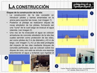 Etapas de la construcción de la isla:
• La construcción de la isla consistió en
introducir pilotes y barras amarradas en la
arena para soportar las rocas. (ver imagen 1)
• Posterior al pilotaje se realizaron diques de
rocas alrededor de los pilotes, formando así
una "cuna" de la cual luego se evacuó el agua
retenida. (ver imagen 2)
• Una vez se ha evacuado el agua se colocan
armaduras de concreto alrededor de la isla (las
cuales servirán como protección de las olas),
así como pilotes de 2 m de diámetro y 43 m de
largo. (ver imagen 3 y 4) La isla está protegida
del impacto de las olas mediante bloques de
concreto perforados, que se colocan sobre los
diques de roca, con esto se simula una esponja
absorbiendo el agua y evitando que ingrese al
interior de la isla.
LA CONSTRUCCIÓN
SEMINARIO DE LA
CONSTRUCCION
Fuente: Rojas M. 2005.Burj Al Arab, una superestructura
de 7 estrellas. Metal Actual 8 7-14
1
2
4
3
 