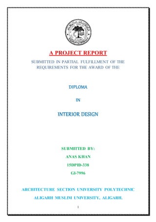 1
A PROJECT REPORT
SUBMITTED IN PARTIAL FULFILLMENT OF THE
REQUIREMENTS FOR THE AWARD OF THE
DIPLOMA
IN
INTERIOR DESIGN
SUBMITTED BY:
ANAS KHAN
15DPID-338
GI-7996
ARCHITECTURE SECTION UNIVERSITY POLYTECHNIC
ALIGARH MUSLIM UNIVERSITY, ALIGARH.
 