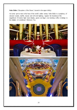 10
Sahn Eddar (‘Reception of the House’, located in the upper lobby)
An iconic spot to meet at the base of the world’s tallest atrium, Sahn Eddar is a symphony of
classical sounds, marble, mosaic and soft torch lighting. Against the backdrop of the
magnificent 42 metres high water display, guests can linger over morning coffee or indulge in
the delights of a traditional Afternoon Tea.
 