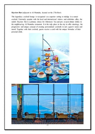 11
Skyview Bar (adjacent to Al Muntaha, located on the 27th floor)
This legendary cocktail lounge is recognized as a superior setting to indulge in a sunset
cocktail. Extremely popular with the local and international visitors and celebrities alike, the
stylish Skyview Bar is a primary choice for Afternoon Tea and pre- or post-dinner drinks in
the neighbouring Al Muntaha restaurant. It is the only place in the city to offer mixology, the
progressive and unique concept of creating personalized cocktails to suit a guest’s tastes and
mood. Together with their cocktail, guests receive a card with the unique formulae of their
personal drink.
 