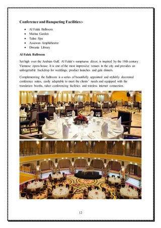 12
Conference and Banqueting Facilities:-
 Al Falak Ballroom
 Marina Garden
 Talise Spa
 Assawan Amphitheatre
 Diwania Library
Al Falak Ballroom
Set high over the Arabian Gulf, Al Falak‘s sumptuous décor, is inspired by the 18th century
Viennese opera house. It is one of the most impressive venues in the city and provides an
unforgettable backdrop for weddings, product launches and gala dinners.
Complementing the ballroom is a series of beautifully appointed and stylishly decorated
conference suites, easily adaptable to meet the clients’ needs and equipped with the
translation booths, video conferencing facilities and wireless internet connection.
 