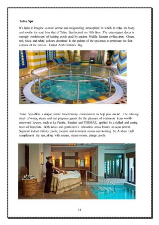 14
Talise Spa
It’s hard to imagine a more serene and invigorating atmosphere in which to relax the body
and soothe the soul than that of Talise Spa located on 18th floor. The extravagant decor is
strongly reminiscent of bathing pools used by ancient Middle Eastern civilizations. Green,
red, black and white colours dominate in the palette of the spa areas to represent the four
colours of the national United Arab Emirates flag.
Talise Spa offers a unique nature based luxury environment to help you unwind. The relaxing
ritual of water, steam and rest prepares guests for the pleasure of treatments from world-
renowned houses, such as La Prairie, Sundari and THÉMAÉ, applied by a skilled and caring
team of therapists. Both ladies and gentlemen’s relaxation areas feature an aqua retreat.
Separate indoor infinity pools, Jacuzzi and treatment rooms overlooking the Arabian Gulf
complement the spa, along with saunas, steam rooms, plunge pools.
 