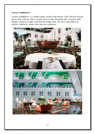 15
Assawan Amphitheatre
Assawan Amphitheatre is a secluded lounge, located on the balcony of the 18th floor between
the two sides of the spa. This is a perfect venue to relax and unwind after a treatment while
enjoying a herbal tea or light snack from the healthy menu. The area is often utilised for
exclusive exhibitions, private events and press conferences.
 