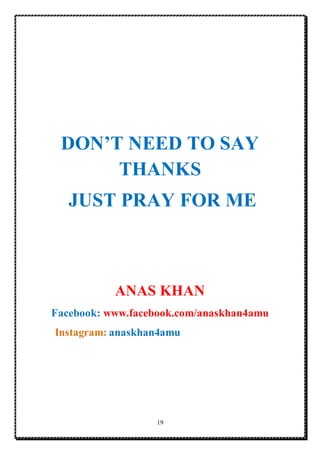 19
DON’T NEED TO SAY
THANKS
JUST PRAY FOR ME
ANAS KHAN
Facebook: www.facebook.com/anaskhan4amu
Instagram: anaskhan4amu
 