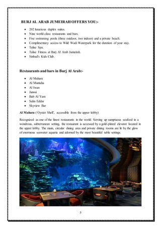 5
BURJ AL ARAB JUMEIRAH OFFERS YOU:-
 202 luxurious duplex suites.
 Nine world-class restaurants and bars.
 Five swimming pools (three outdoor, two indoor) and a private beach.
 Complimentary access to Wild Wadi Waterpark for the duration of your stay.
 Talise Spa.
 Talise Fitness at Burj Al Arab Jumeirah.
 Sinbad's Kids Club.
Restaurants and bars in Burj Al Arab:-
 Al Mahara
 Al Muntaha
 Al Iwan
 Junsui
 Bab Al Yam
 Sahn Eddar
 Skyview Bar
Al Mahara (‘Oyster Shell’, accessible from the upper lobby)
Recognized as one of the finest restaurants in the world. Serving up sumptuous seafood in a
wondrous, subterranean setting, the restaurant is accessed by a gold-plated elevator located in
the upper lobby. The main, circular dining area and private dining rooms are lit by the glow
of enormous seawater aquaria and adorned by the most beautiful table settings.
 