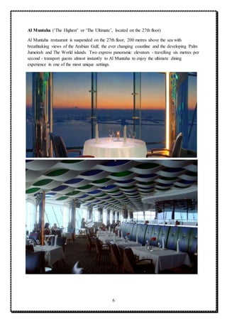 6
Al Muntaha (‘The Highest’ or ‘The Ultimate’, located on the 27th floor)
Al Muntaha restaurant is suspended on the 27th floor, 200 metres above the sea with
breathtaking views of the Arabian Gulf, the ever changing coastline and the developing Palm
Jumeirah and The World islands. Two express panoramic elevators - travelling six metres per
second - transport guests almost instantly to Al Muntaha to enjoy the ultimate dining
experience in one of the most unique settings.
 
