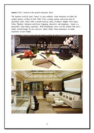 8
Junsui (‘Pure’, located on the ground mezzanine floor)
The Japanese word for 'pure', Junsui, is a new authentic Asian restaurant set within the
opulent interiors of Burj Al Arab. With 12 live cooking stations and no less than 45
specialised chefs, Junsui offers a mouth-watering union of culinary delights from Japan,
China, Thailand, Indonesia and Korea. Engaging, interactive and sumptuous - Junsui is a
pleasurable Asian dining experience. With breathtaking views over the Arabian Gulf and a
stylish cocktail lounge for pre- and post - dinner drinks, Junsui guarantees an eating
experience of pure delight.
 